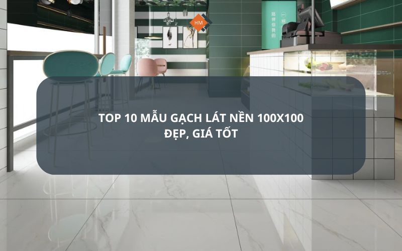 Top 10 mẫu gạch lát nền 100x100 đẹp, giá tốt