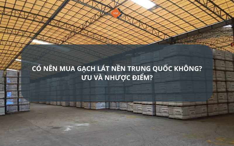 Có nên mua gạch lát nền Trung Quốc không Ưu và nhược điểm