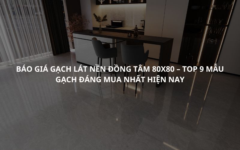 Báo giá gạch lát nền Đồng Tâm 80x80 – Top 9 mẫu gạch đáng mua nhất hiện nay