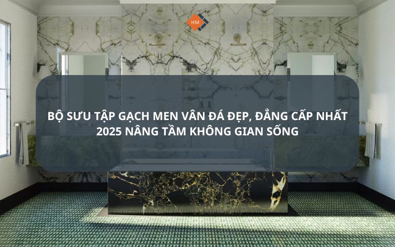 Bộ sưu tập gạch men vân đá đẹp, đẳng cấp nhất 2025 nâng tầm không gian sống