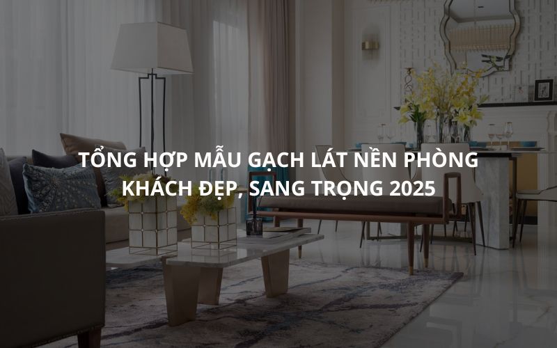 Tổng hợp mẫu Gạch Lát Nền Phòng Khách Đẹp, Sang Trọng 2025