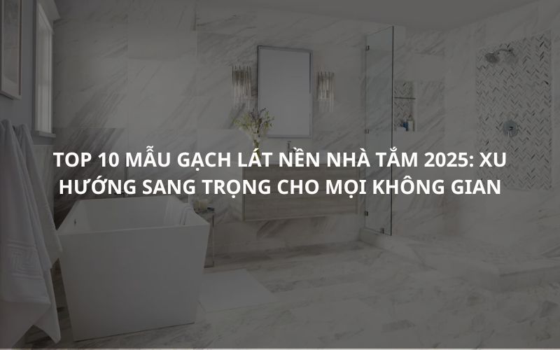 Top 10 Mẫu Gạch Lát Nền Nhà Tắm 2025 Xu Hướng Sang Trọng Cho Mọi Không Gian