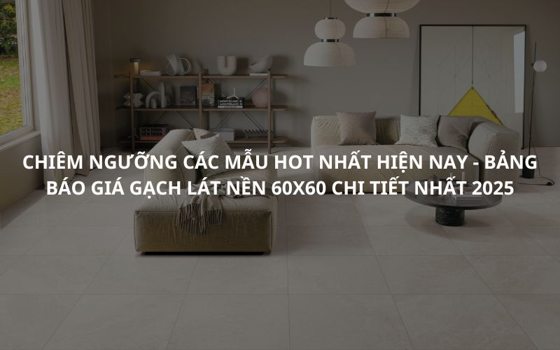 Chiêm Ngưỡng Các Mẫu Hot Nhất Hiện Nay - Bảng Báo Giá Gạch Lát Nền 60x60 Chi Tiết Nhất 2025