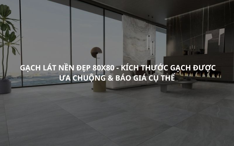 Gạch Lát Nền Đẹp 80x80 - Kích Thước Gạch Được Ưa Chuộng & Báo Giá Cụ Thể